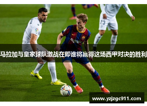 马拉加与皇家球队激战在即谁将赢得这场西甲对决的胜利